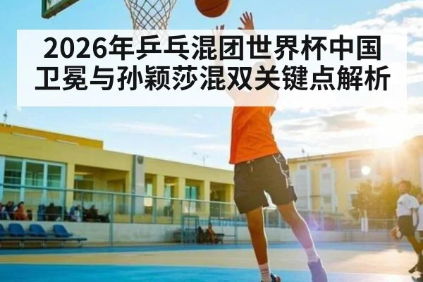 2026年乒乓混团世界杯中国卫冕与孙颖莎混双关键点解析
